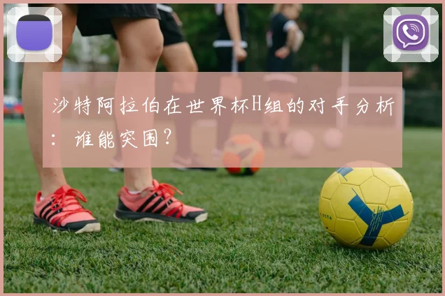 沙特阿拉伯在世界杯H组的对手分析:谁能突围?