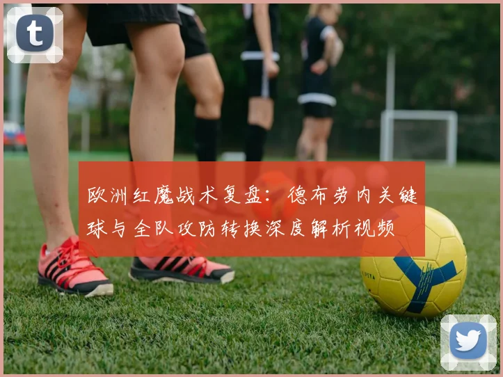 欧洲红魔战术复盘：德布劳内关键球与全队攻防转换深度解析视频