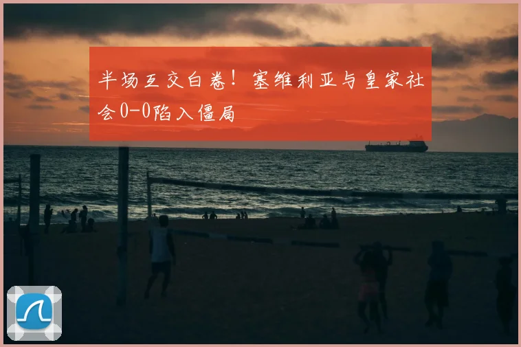 半场互交白卷！塞维利亚与皇家社会0-0陷入僵局