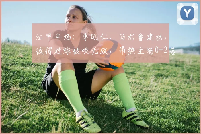 法甲半场：李刚仁、马尤鲁建功，彼得进球被吹无效，昂热主场0-2落后巴黎
