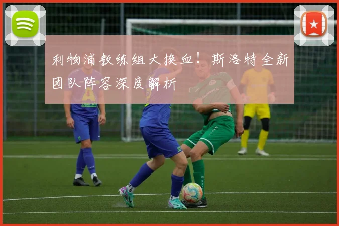 利物浦教练组大换血！斯洛特全新团队阵容深度解析