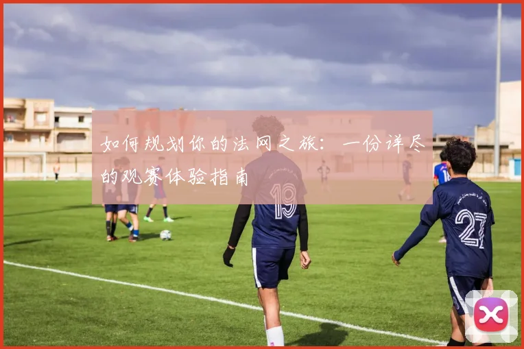 如何规划你的法网之旅：一份详尽的观赛体验指南