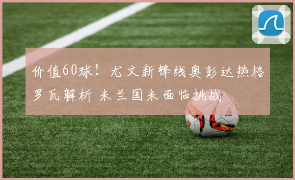 价值60球！尤文新锋线奥彭达热格罗瓦解析 米兰国米面临挑战