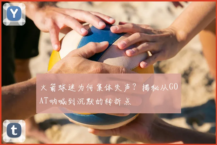 火箭球迷为何集体失声？揭秘从GOAT呐喊到沉默的转折点