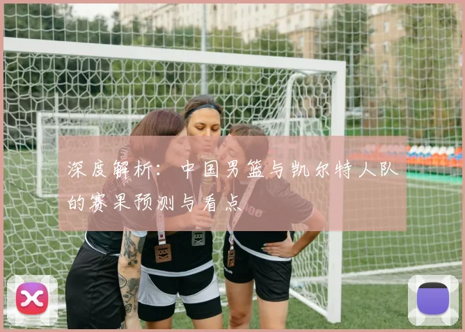 深度解析：中国男篮与凯尔特人队的赛果预测与看点