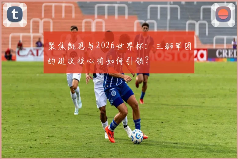 聚焦凯恩与2026世界杯:三狮军团的进攻核心将如何引领?