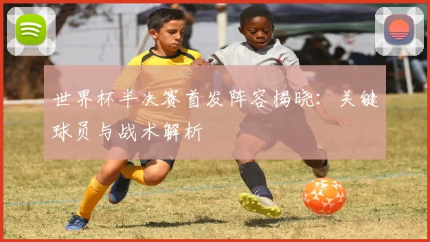 世界杯半决赛首发阵容揭晓：关键球员与战术解析