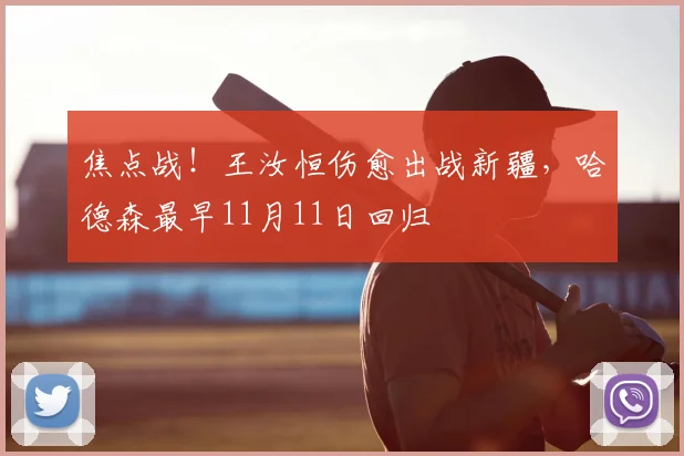 焦点战！王汝恒伤愈出战新疆，哈德森最早11月11日回归