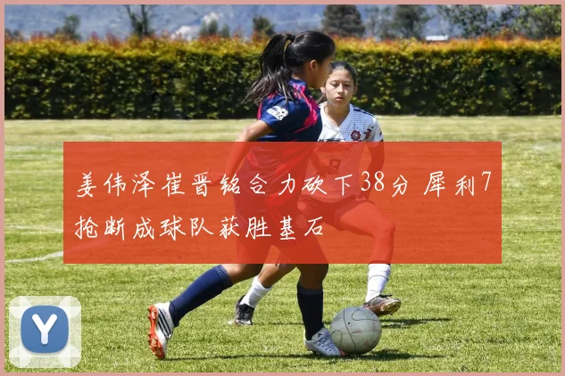 姜伟泽崔晋铭合力砍下38分 犀利7抢断成球队获胜基石