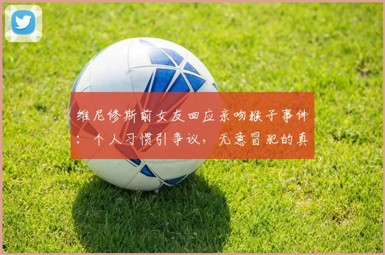 维尼修斯前女友回应亲吻猴子事件:个人习惯引争议,无意冒犯的真相解析