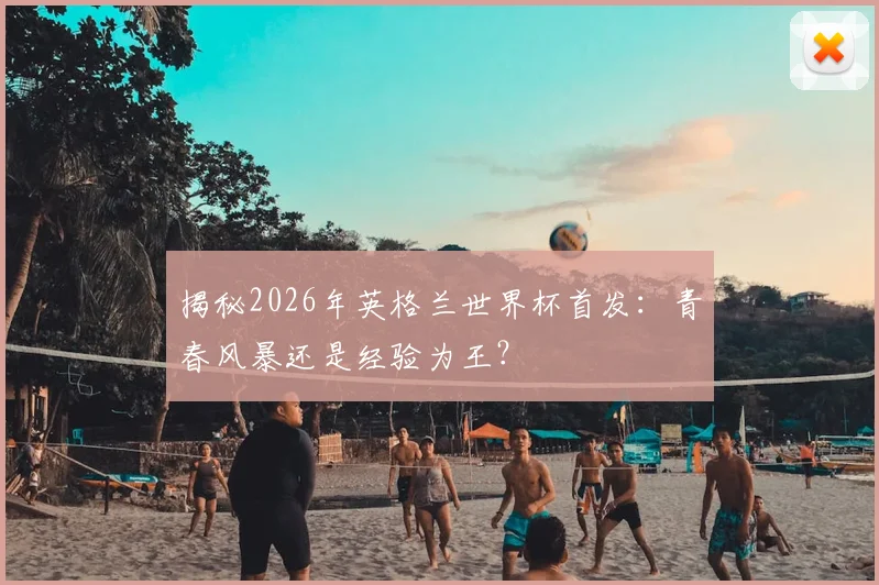 揭秘2026年英格兰世界杯首发：青春风暴还是经验为王？