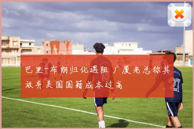 巴里-布朗归化遇阻 广厦老总称其放弃美国国籍成本过高