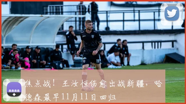 焦点战！王汝恒伤愈出战新疆，哈德森最早11月11日回归