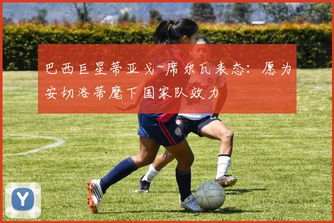 巴西巨星蒂亚戈-席尔瓦表态：愿为安切洛蒂麾下国家队效力