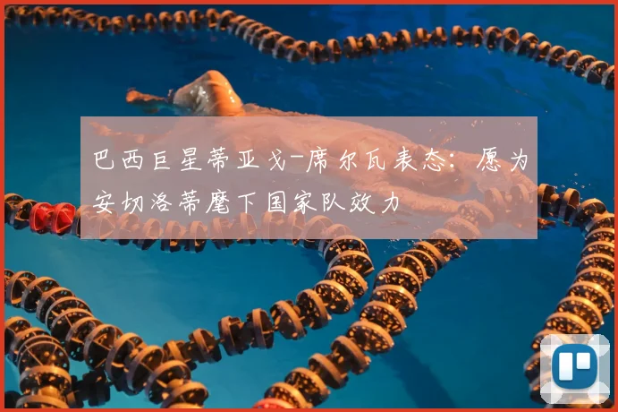 巴西巨星蒂亚戈-席尔瓦表态:愿为安切洛蒂麾下国家队效力