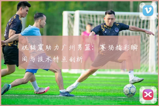 祝铭震助力广州男篮:赛场精彩瞬间与技术特点剖析